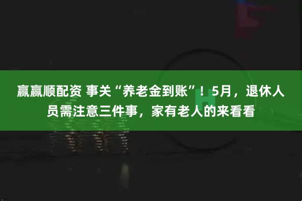 赢赢顺配资 事关“养老金到账”！5月，退休人员需注意三件事，家有老人的来看看