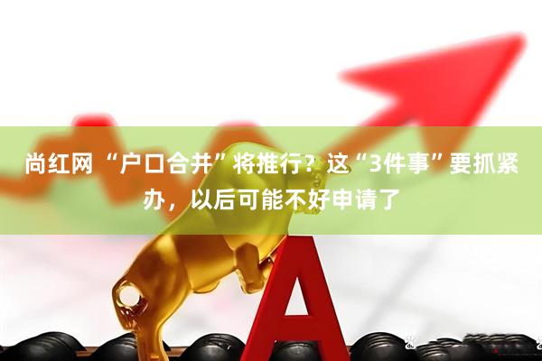 尚红网 “户口合并”将推行？这“3件事”要抓紧办，以后可能不好申请了
