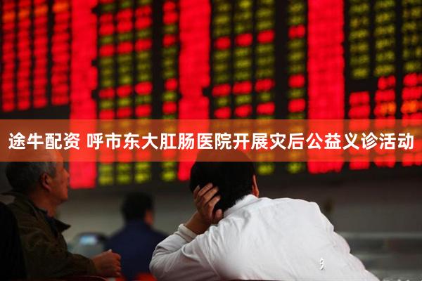 途牛配资 呼市东大肛肠医院开展灾后公益义诊活动
