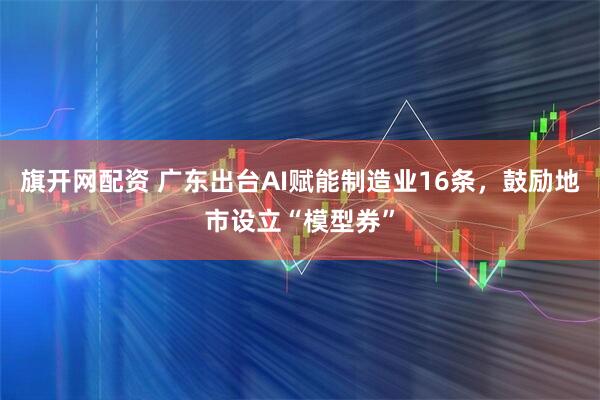 旗开网配资 广东出台AI赋能制造业16条，鼓励地市设立“模型券”
