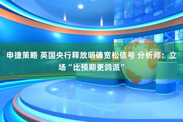 申捷策略 英国央行释放明确宽松信号 分析师：立场“比预期更鸽派”
