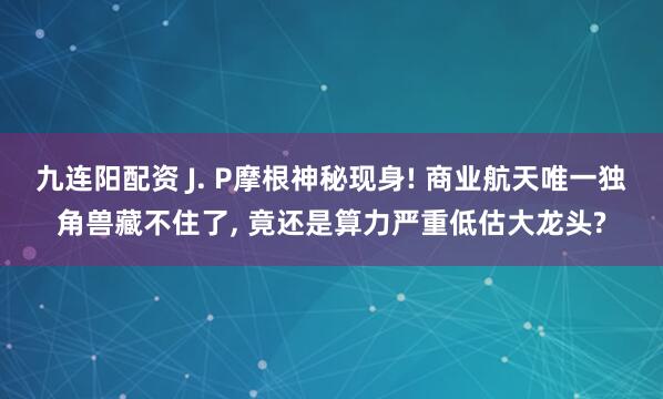 九连阳配资 J. P摩根神秘现身! 商业航天唯一独角兽藏不住了, 竟还是算力严重低估大龙头?