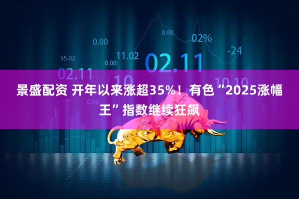 景盛配资 开年以来涨超35%！有色“2025涨幅王”指数继续狂飙
