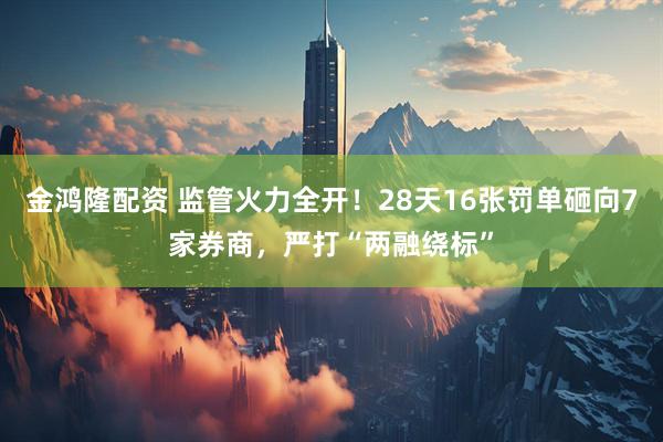 金鸿隆配资 监管火力全开！28天16张罚单砸向7家券商，严打“两融绕标”