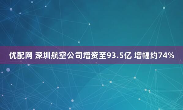 优配网 深圳航空公司增资至93.5亿 增幅约74%