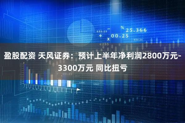 盈股配资 天风证券：预计上半年净利润2800万元-3300万元 同比扭亏