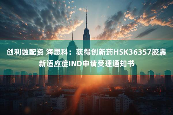 创利融配资 海思科：获得创新药HSK36357胶囊新适应症IND申请受理通知书
