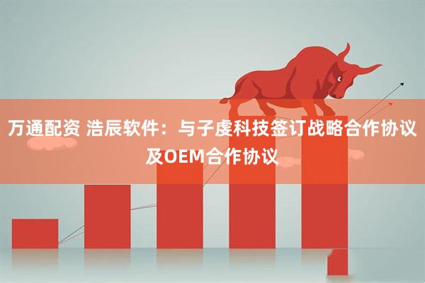 万通配资 浩辰软件：与子虔科技签订战略合作协议及OEM合作协议