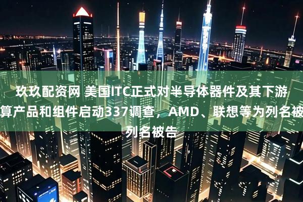 玖玖配资网 美国ITC正式对半导体器件及其下游计算产品和组件启动337调查，AMD、联想等为列名被告