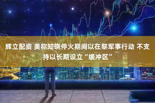 辉立配资 美称知晓停火期间以在黎军事行动 不支持以长期设立“缓冲区”