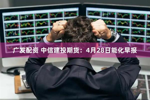 广发配资 中信建投期货：4月28日能化早报